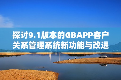 探讨9.1版本的GBAPP客户关系管理系统新功能与改进措施