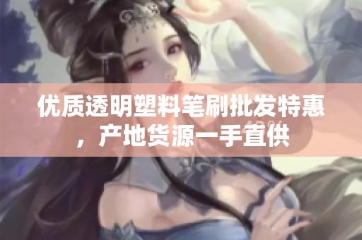 优质透明塑料笔刷批发特惠，产地货源一手直供