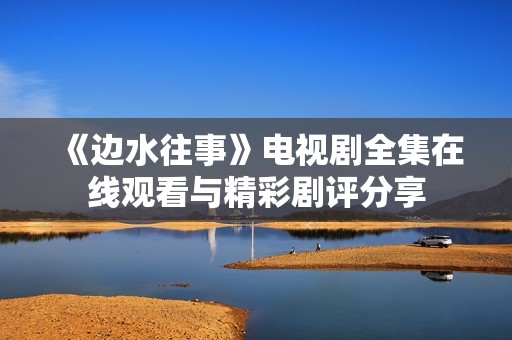 《边水往事》电视剧全集在线观看与精彩剧评分享