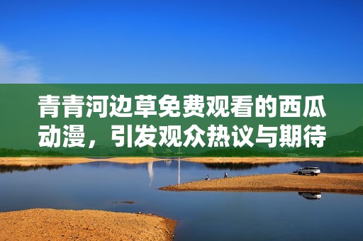 青青河边草免费观看的西瓜动漫，引发观众热议与期待