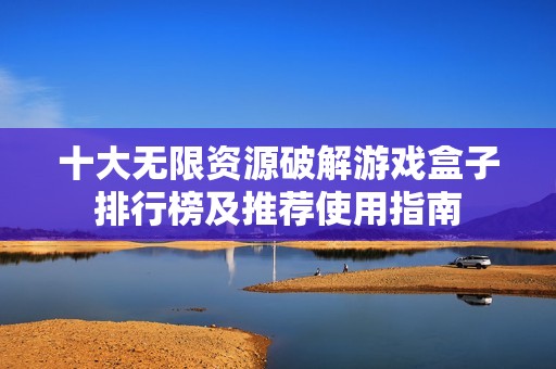 十大无限资源破解游戏盒子排行榜及推荐使用指南