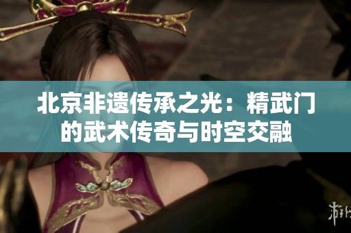 北京非遗传承之光：精武门的武术传奇与时空交融