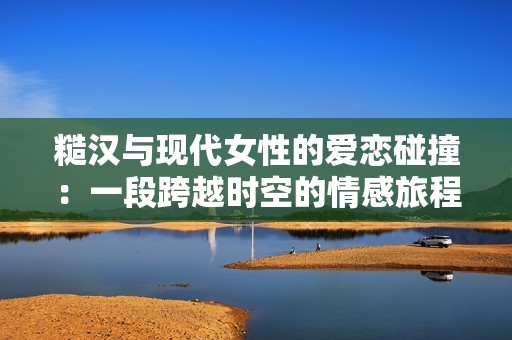 糙汉与现代女性的爱恋碰撞：一段跨越时空的情感旅程