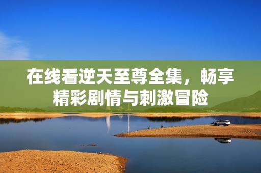 在线看逆天至尊全集，畅享精彩剧情与刺激冒险