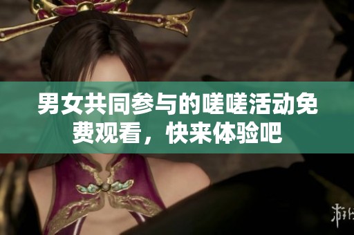 男女共同参与的嗟嗟活动免费观看，快来体验吧