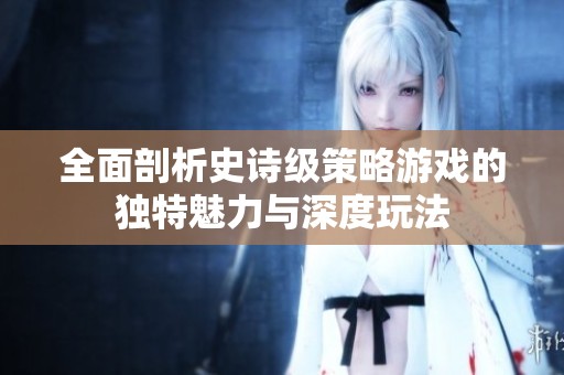 全面剖析史诗级策略游戏的独特魅力与深度玩法