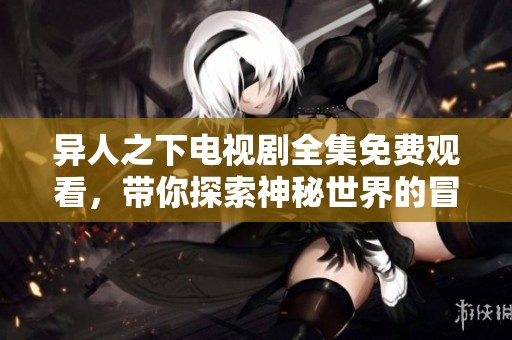 异人之下电视剧全集免费观看，带你探索神秘世界的冒险旅程