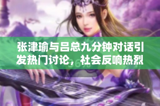 张津瑜与吕总九分钟对话引发热门讨论，社会反响热烈
