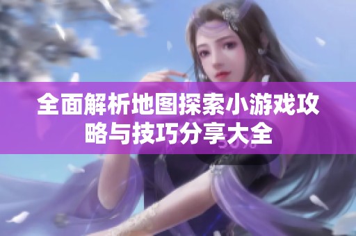 全面解析地图探索小游戏攻略与技巧分享大全