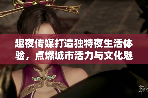 趣夜传媒打造独特夜生活体验，点燃城市活力与文化魅力