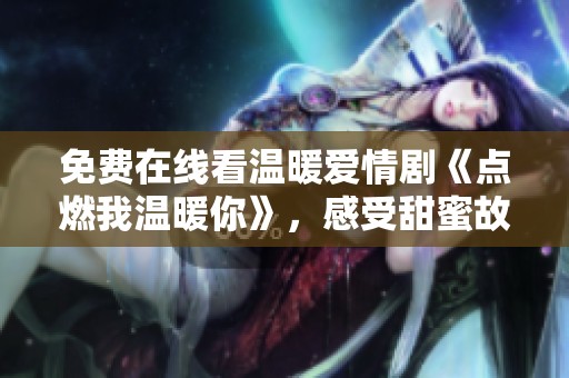 免费在线看温暖爱情剧《点燃我温暖你》，感受甜蜜故事