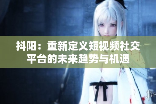 抖阳：重新定义短视频社交平台的未来趋势与机遇
