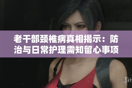 老干部颈椎病真相揭示：防治与日常护理需知留心事项