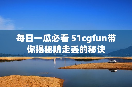每日一瓜必看 51cgfun带你揭秘防走丢的秘诀