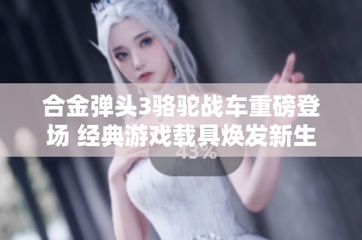 合金弹头3骆驼战车重磅登场 经典游戏载具焕发新生机