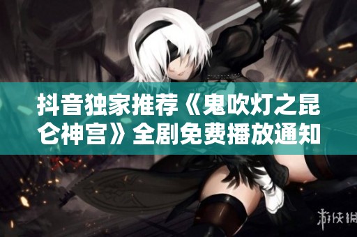 抖音独家推荐《鬼吹灯之昆仑神宫》全剧免费播放通知