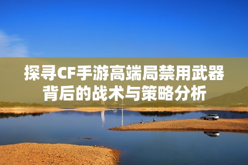 探寻CF手游高端局禁用武器背后的战术与策略分析
