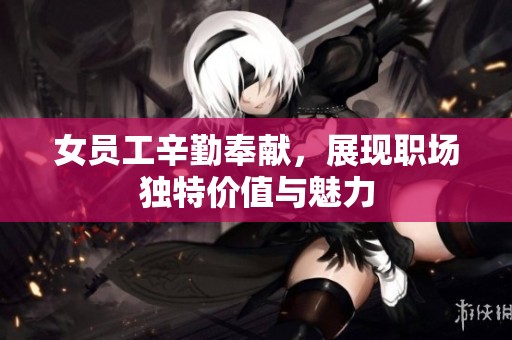 女员工辛勤奉献，展现职场独特价值与魅力