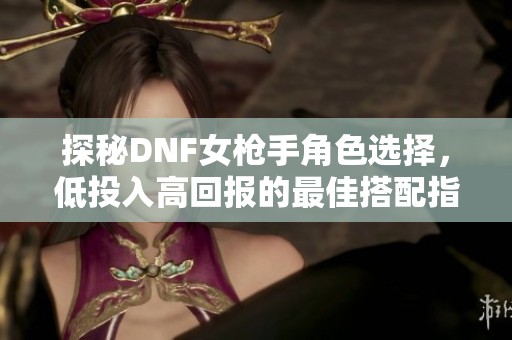 探秘DNF女枪手角色选择，低投入高回报的最佳搭配指南