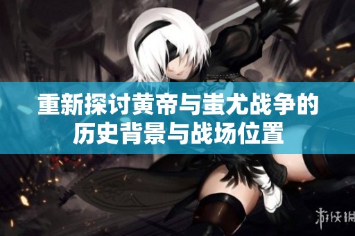 重新探讨黄帝与蚩尤战争的历史背景与战场位置
