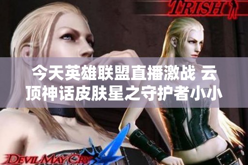今天英雄联盟直播激战 云顶神话皮肤星之守护者小小璐璐上线