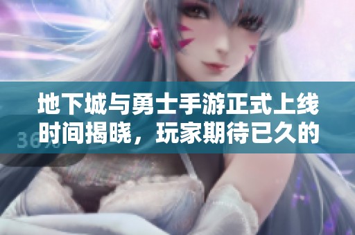 地下城与勇士手游正式上线时间揭晓，玩家期待已久的冒险之旅即将开启