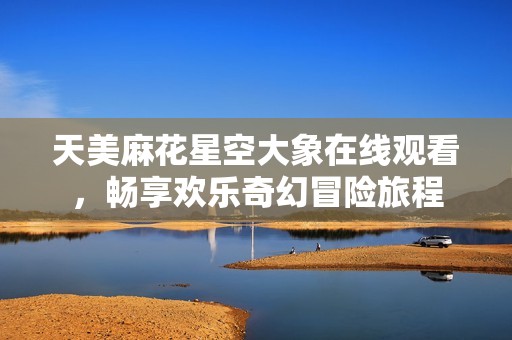 天美麻花星空大象在线观看，畅享欢乐奇幻冒险旅程