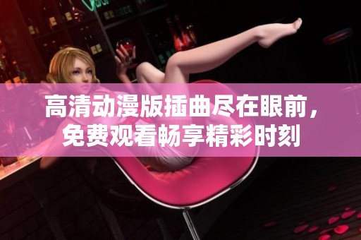 高清动漫版插曲尽在眼前，免费观看畅享精彩时刻