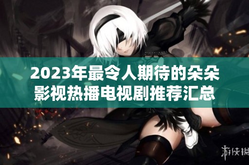 2023年最令人期待的朵朵影视热播电视剧推荐汇总