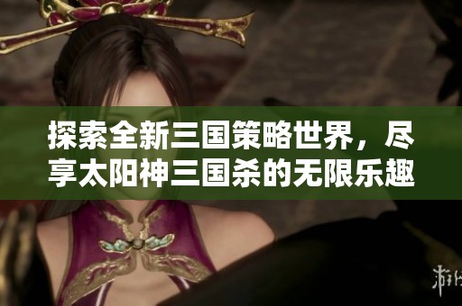 探索全新三国策略世界，尽享太阳神三国杀的无限乐趣