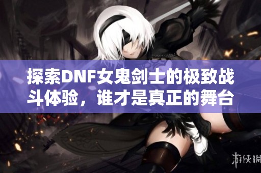探索DNF女鬼剑士的极致战斗体验，谁才是真正的舞台之王