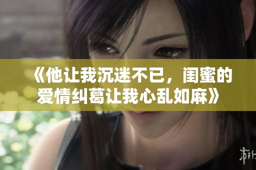 《他让我沉迷不已，闺蜜的爱情纠葛让我心乱如麻》