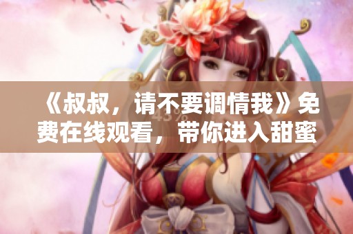 《叔叔，请不要调情我》免费在线观看，带你进入甜蜜爱情故事