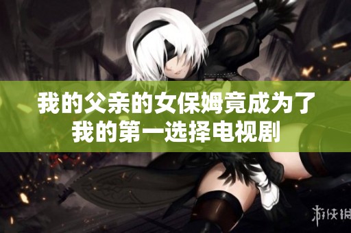 我的父亲的女保姆竟成为了我的第一选择电视剧