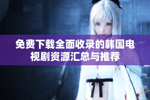 免费下载全面收录的韩国电视剧资源汇总与推荐