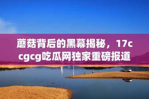 蘑菇背后的黑幕揭秘，17ccgcg吃瓜网独家重磅报道