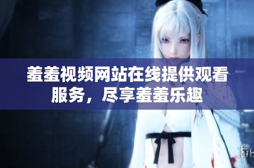 羞羞视频网站在线提供观看服务，尽享羞羞乐趣