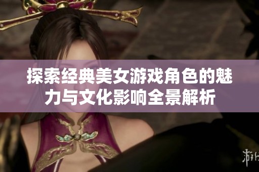 探索经典美女游戏角色的魅力与文化影响全景解析