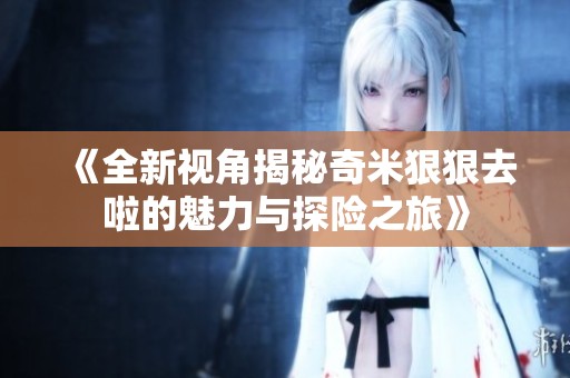 《全新视角揭秘奇米狠狠去啦的魅力与探险之旅》