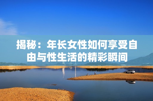 揭秘：年长女性如何享受自由与性生活的精彩瞬间