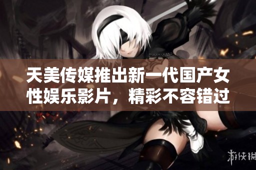 天美传媒推出新一代国产女性娱乐影片，精彩不容错过