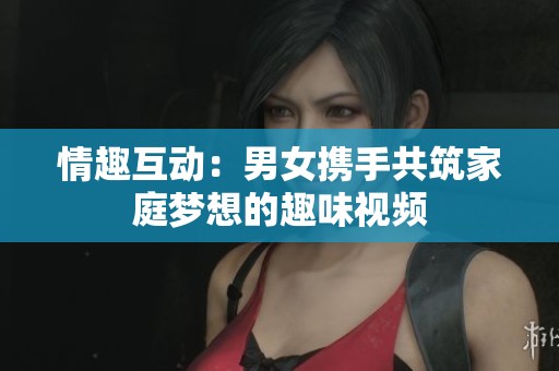 情趣互动：男女携手共筑家庭梦想的趣味视频