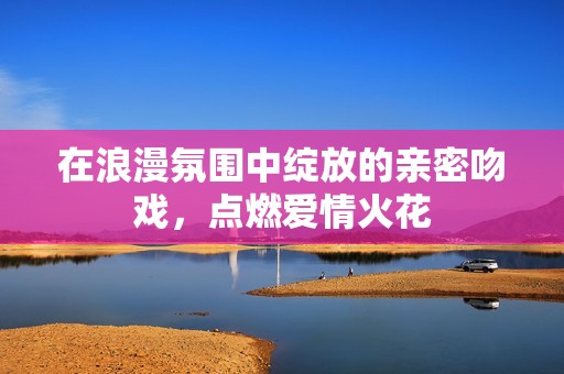 在浪漫氛围中绽放的亲密吻戏，点燃爱情火花