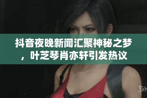 抖音夜晚新闻汇聚神秘之梦，叶芝琴肖亦轩引发热议