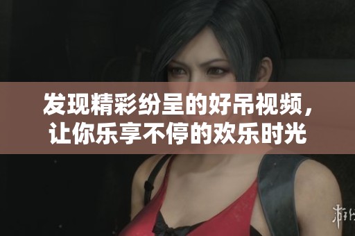 发现精彩纷呈的好吊视频，让你乐享不停的欢乐时光