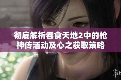 彻底解析吞食天地2中的枪神传活动及心之获取策略