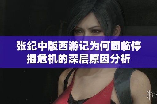 张纪中版西游记为何面临停播危机的深层原因分析