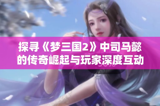探寻《梦三国2》中司马懿的传奇崛起与玩家深度互动之道