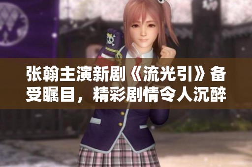 张翰主演新剧《流光引》备受瞩目，精彩剧情令人沉醉