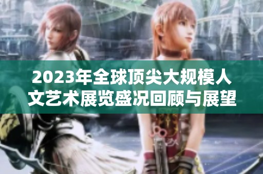 2023年全球顶尖大规模人文艺术展览盛况回顾与展望